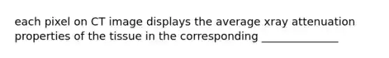 each pixel on CT image displays the average xray attenuation properties of the tissue in the corresponding ______________