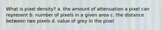 What is pixel density? a. the amount of attenuation a pixel can represent b. number of pixels in a given area c. the distance between two pixels d. value of grey in the pixel