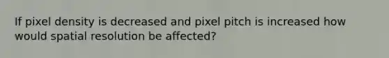 If pixel density is decreased and pixel pitch is increased how would spatial resolution be affected?