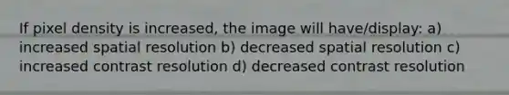 If pixel density is increased, the image will have/display: a) increased spatial resolution b) decreased spatial resolution c) increased contrast resolution d) decreased contrast resolution