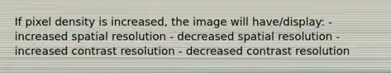 If pixel density is increased, the image will have/display: - increased spatial resolution - decreased spatial resolution - increased contrast resolution - decreased contrast resolution