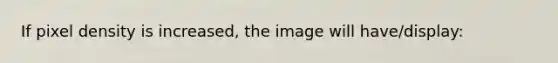 If pixel density is increased, the image will have/display: