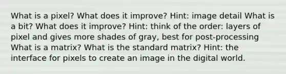 What is a pixel? What does it improve? Hint: image detail What is a bit? What does it improve? Hint: think of the order: layers of pixel and gives more shades of gray, best for post-processing What is a matrix? What is the standard matrix? Hint: the interface for pixels to create an image in the digital world.