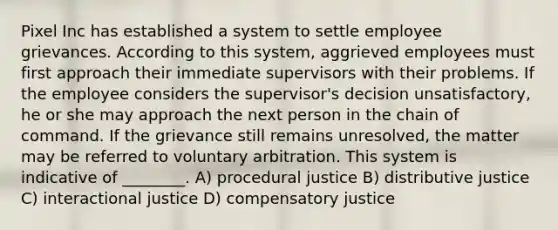 Pixel Inc has established a system to settle employee grievances. According to this system, aggrieved employees must first approach their immediate supervisors with their problems. If the employee considers the supervisor's decision unsatisfactory, he or she may approach the next person in the chain of command. If the grievance still remains unresolved, the matter may be referred to voluntary arbitration. This system is indicative of ________. A) procedural justice B) distributive justice C) interactional justice D) compensatory justice