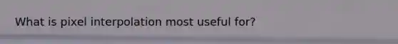 What is pixel interpolation most useful for?