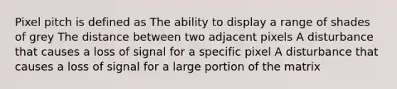 Pixel pitch is defined as The ability to display a range of shades of grey The distance between two adjacent pixels A disturbance that causes a loss of signal for a specific pixel A disturbance that causes a loss of signal for a large portion of the matrix