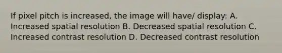 If pixel pitch is increased, the image will have/ display: A. Increased spatial resolution B. Decreased spatial resolution C. Increased contrast resolution D. Decreased contrast resolution