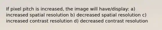 If pixel pitch is increased, the image will have/display: a) increased spatial resolution b) decreased spatial resolution c) increased contrast resolution d) decreased contrast resolution