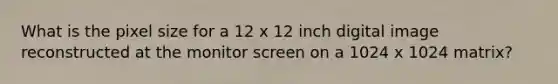 What is the pixel size for a 12 x 12 inch digital image reconstructed at the monitor screen on a 1024 x 1024 matrix?