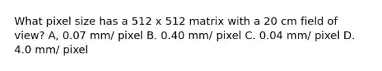 What pixel size has a 512 x 512 matrix with a 20 cm field of view? A, 0.07 mm/ pixel B. 0.40 mm/ pixel C. 0.04 mm/ pixel D. 4.0 mm/ pixel