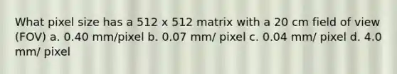 What pixel size has a 512 x 512 matrix with a 20 cm field of view (FOV) a. 0.40 mm/pixel b. 0.07 mm/ pixel c. 0.04 mm/ pixel d. 4.0 mm/ pixel