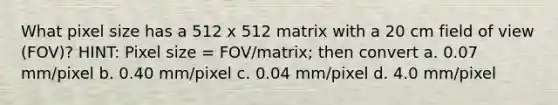 What pixel size has a 512 x 512 matrix with a 20 cm field of view (FOV)? HINT: Pixel size = FOV/matrix; then convert a. 0.07 mm/pixel b. 0.40 mm/pixel c. 0.04 mm/pixel d. 4.0 mm/pixel