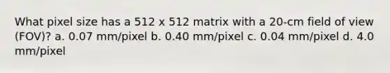 What pixel size has a 512 x 512 matrix with a 20-cm field of view (FOV)? a. 0.07 mm/pixel b. 0.40 mm/pixel c. 0.04 mm/pixel d. 4.0 mm/pixel