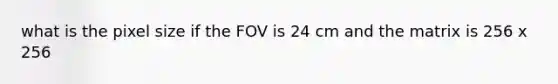 what is the pixel size if the FOV is 24 cm and the matrix is 256 x 256