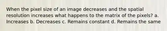 When the pixel size of an image decreases and the spatial resolution increases what happens to the matrix of the pixels? a. Increases b. Decreases c. Remains constant d. Remains the same