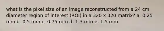 what is the pixel size of an image reconstructed from a 24 cm diameter region of interest (ROI) in a 320 x 320 matrix? a. 0.25 mm b. 0.5 mm c. 0.75 mm d. 1.3 mm e. 1.5 mm