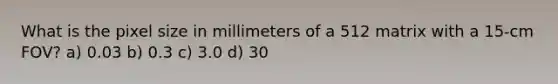 What is the pixel size in millimeters of a 512 matrix with a 15-cm FOV? a) 0.03 b) 0.3 c) 3.0 d) 30