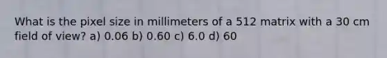 What is the pixel size in millimeters of a 512 matrix with a 30 cm field of view? a) 0.06 b) 0.60 c) 6.0 d) 60