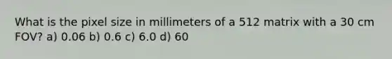 What is the pixel size in millimeters of a 512 matrix with a 30 cm FOV? a) 0.06 b) 0.6 c) 6.0 d) 60