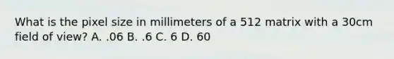 What is the pixel size in millimeters of a 512 matrix with a 30cm field of view? A. .06 B. .6 C. 6 D. 60