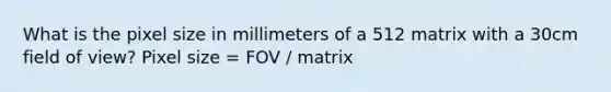 What is the pixel size in millimeters of a 512 matrix with a 30cm field of view? Pixel size = FOV / matrix