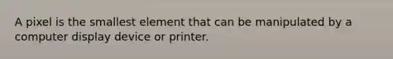 A pixel is the smallest element that can be manipulated by a computer display device or printer.