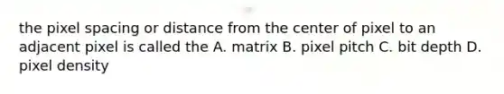 the pixel spacing or distance from the center of pixel to an adjacent pixel is called the A. matrix B. pixel pitch C. bit depth D. pixel density