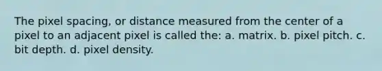 The pixel spacing, or distance measured from the center of a pixel to an adjacent pixel is called the: a. matrix. b. pixel pitch. c. bit depth. d. pixel density.