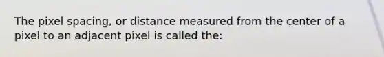 The pixel spacing, or distance measured from the center of a pixel to an adjacent pixel is called the: