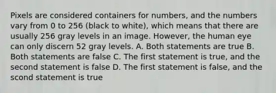 Pixels are considered containers for numbers, and the numbers vary from 0 to 256 (black to white), which means that there are usually 256 gray levels in an image. However, the human eye can only discern 52 gray levels. A. Both statements are true B. Both statements are false C. The first statement is true, and the second statement is false D. The first statement is false, and the scond statement is true