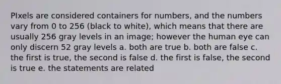 PIxels are considered containers for numbers, and the numbers vary from 0 to 256 (black to white), which means that there are usually 256 gray levels in an image; however the human eye can only discern 52 gray levels a. both are true b. both are false c. the first is true, the second is false d. the first is false, the second is true e. the statements are related