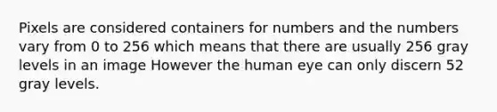 Pixels are considered containers for numbers and the numbers vary from 0 to 256 which means that there are usually 256 gray levels in an image However the human eye can only discern 52 gray levels.