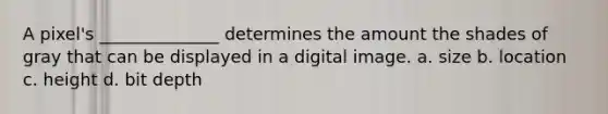A pixel's ______________ determines the amount the shades of gray that can be displayed in a digital image. a. size b. location c. height d. bit depth