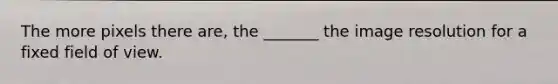 The more pixels there are, the _______ the image resolution for a fixed field of view.
