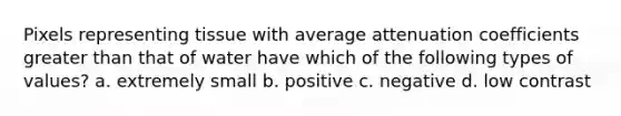 Pixels representing tissue with average attenuation coefficients greater than that of water have which of the following types of values? a. extremely small b. positive c. negative d. low contrast