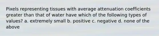 Pixels representing tissues with average attenuation coefficients greater than that of water have which of the following types of values? a. extremely small b. positive c. negative d. none of the above