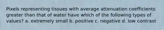 Pixels representing tissues with average attenuation coefficients greater than that of water have which of the following types of values? a. extremely small b. positive c. negative d. low contrast