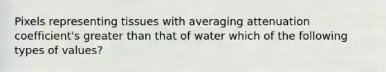 Pixels representing tissues with averaging attenuation coefficient's greater than that of water which of the following types of values?