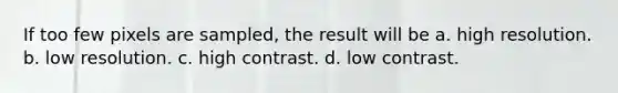 If too few pixels are sampled, the result will be a. high resolution. b. low resolution. c. high contrast. d. low contrast.