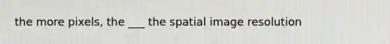 the more pixels, the ___ the spatial image resolution