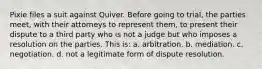 Pixie files a suit against Quiver. Before going to trial, the parties meet, with their attorneys to represent them, to present their dispute to a third party who is not a judge but who imposes a resolution on the parties. This is: a. arbitration. b. mediation. c. negotiation. d. not a legitimate form of dispute resolution.