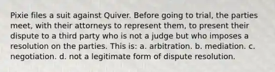 Pixie files a suit against Quiver. Before going to trial, the parties meet, with their attorneys to represent them, to present their dispute to a third party who is not a judge but who imposes a resolution on the parties. This is: a. arbitration. b. mediation. c. negotiation. d. not a legitimate form of dispute resolution.