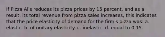 If Pizza Al's reduces its pizza prices by 15 percent, and as a result, its total revenue from pizza sales increases, this indicates that the price elasticity of demand for the firm's pizza was: a. elastic. b. of unitary elasticity. c. inelastic. d. equal to 0.15.