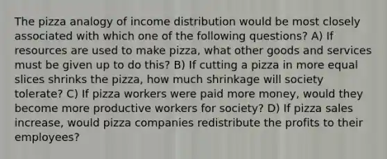 The pizza analogy of income distribution would be most closely associated with which one of the following questions? A) If resources are used to make pizza, what other goods and services must be given up to do this? B) If cutting a pizza in more equal slices shrinks the pizza, how much shrinkage will society tolerate? C) If pizza workers were paid more money, would they become more productive workers for society? D) If pizza sales increase, would pizza companies redistribute the profits to their employees?