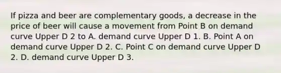 If pizza and beer are complementary​ goods, a decrease in the price of beer will cause a movement from Point B on demand curve Upper D 2 to A. demand curve Upper D 1. B. Point A on demand curve Upper D 2. C. Point C on demand curve Upper D 2. D. demand curve Upper D 3.