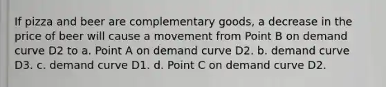 If pizza and beer are complementary goods, a decrease in the price of beer will cause a movement from Point B on demand curve D2 to a. Point A on demand curve D2. b. demand curve D3. c. demand curve D1. d. Point C on demand curve D2.