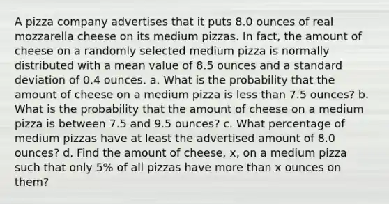 A pizza company advertises that it puts 8.0 ounces of real mozzarella cheese on its medium pizzas. In fact, the amount of cheese on a randomly selected medium pizza is normally distributed with a mean value of 8.5 ounces and a standard deviation of 0.4 ounces. a. What is the probability that the amount of cheese on a medium pizza is less than 7.5 ounces? b. What is the probability that the amount of cheese on a medium pizza is between 7.5 and 9.5 ounces? c. What percentage of medium pizzas have at least the advertised amount of 8.0 ounces? d. Find the amount of cheese, x, on a medium pizza such that only 5% of all pizzas have more than x ounces on them?