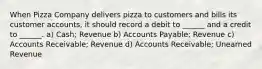 When Pizza Company delivers pizza to customers and bills its customer accounts, it should record a debit to ______ and a credit to ______. a) Cash; Revenue b) Accounts Payable; Revenue c) Accounts Receivable; Revenue d) Accounts Receivable; Unearned Revenue