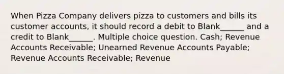 When Pizza Company delivers pizza to customers and bills its customer accounts, it should record a debit to Blank______ and a credit to Blank______. Multiple choice question. Cash; Revenue Accounts Receivable; Unearned Revenue Accounts Payable; Revenue Accounts Receivable; Revenue