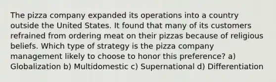 The pizza company expanded its operations into a country outside the United States. It found that many of its customers refrained from ordering meat on their pizzas because of religious beliefs. Which type of strategy is the pizza company management likely to choose to honor this preference? a) Globalization b) Multidomestic c) Supernational d) Differentiation